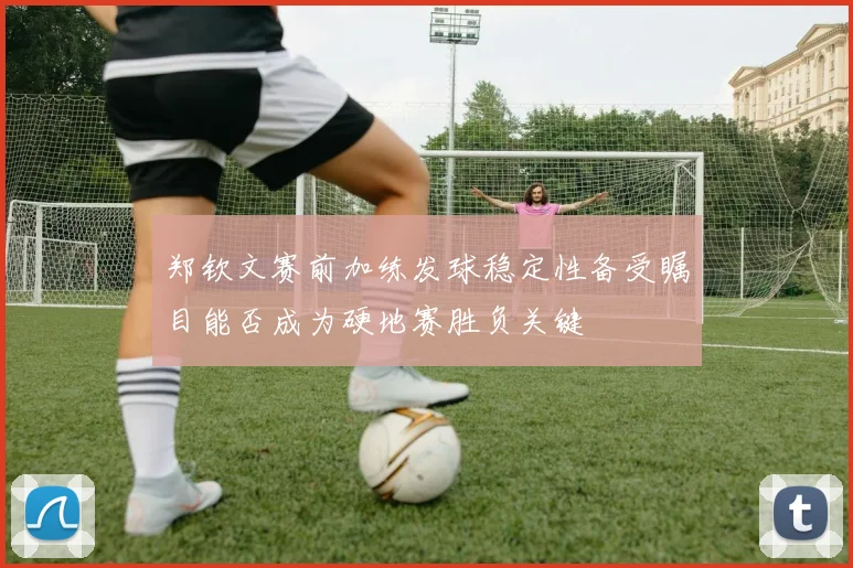 郑钦文赛前加练发球稳定性备受瞩目能否成为硬地赛胜负关键